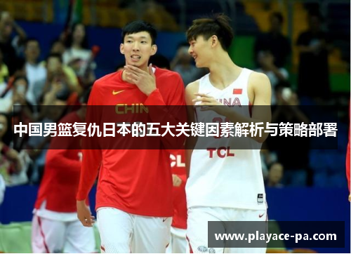 中国男篮复仇日本的五大关键因素解析与策略部署 中国男篮复仇日本的五大关键因素解析与策略部署