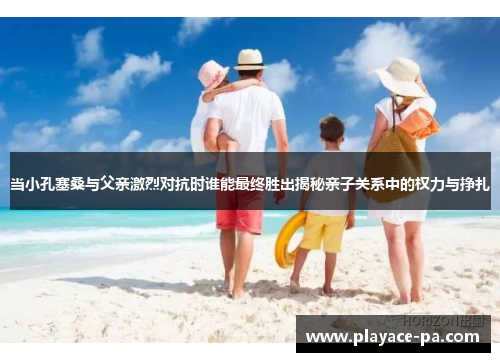 当小孔塞桑与父亲激烈对抗时谁能最终胜出揭秘亲子关系中的权力与挣扎 当小孔塞桑与父亲激烈对抗时谁能最终胜出揭秘亲子关系中的权力与挣扎
