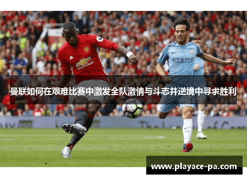 曼联如何在艰难比赛中激发全队激情与斗志并逆境中寻求胜利 曼联如何在艰难比赛中激发全队激情与斗志并逆境中寻求胜利