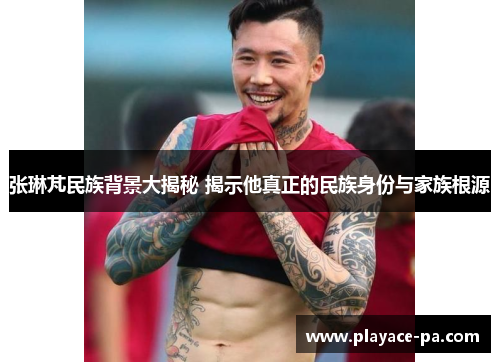 张琳芃民族背景大揭秘 揭示他真正的民族身份与家族根源 张琳芃民族背景大揭秘 揭示他真正的民族身份与家族根源