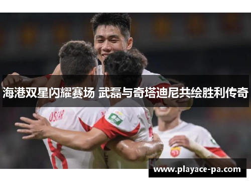 海港双星闪耀赛场 武磊与奇塔迪尼共绘胜利传奇