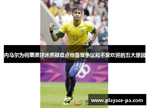 内马尔为何屡遭球迷质疑盘点他备受争议和不受欢迎的五大原因