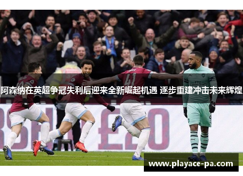 阿森纳在英超争冠失利后迎来全新崛起机遇 逐步重建冲击未来辉煌 阿森纳在英超争冠失利后迎来全新崛起机遇 逐步重建冲击未来辉煌