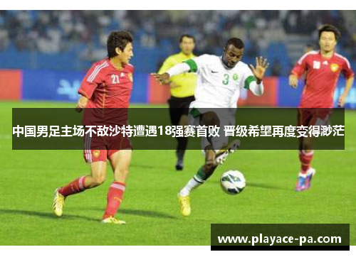 中国男足主场不敌沙特遭遇18强赛首败 晋级希望再度变得渺茫