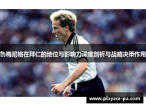 鲁梅尼格在拜仁的地位与影响力深度剖析与战略决策作用