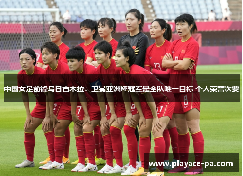 中国女足前锋乌日古木拉：卫冕亚洲杯冠军是全队唯一目标 个人荣誉次要