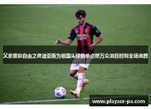 父亲重获自由之夜迪亚斯为祖国头球绝杀点燃万众泪目时刻全场沸腾 父亲重获自由之夜迪亚斯为祖国头球绝杀点燃万众泪目时刻全场沸腾